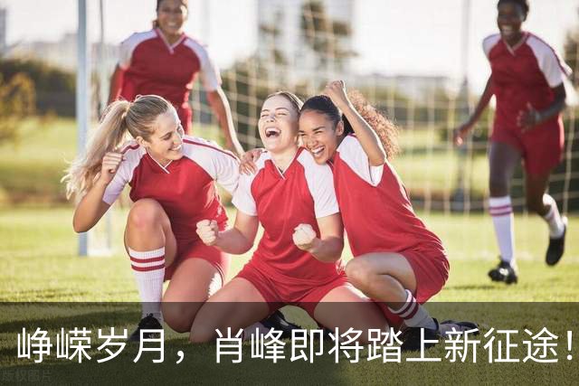 峥嵘岁月，肖峰即将踏上新征途！
